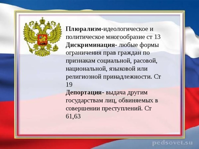 Плюрализм -идеологическое и политическое многообразие ст 13 Дискриминация - любые формы ограничения прав граждан по признакам социальной, расовой, национальной, языковой или религиозной принадлежности. Ст 19 Депортация - выдача другим государствам лиц, обвиняемых в совершении преступлений. Ст 61,63 