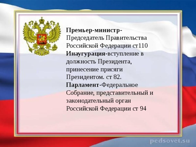 Премьер-министр- Председатель Правительства Российской Федерации ст110 Инаугурация -вступление в должность Президента, принесение присяги Президентом. ст 82. Парламент- Федеральное Собрание, представительный и законодательный орган Российской Федерации ст 94 