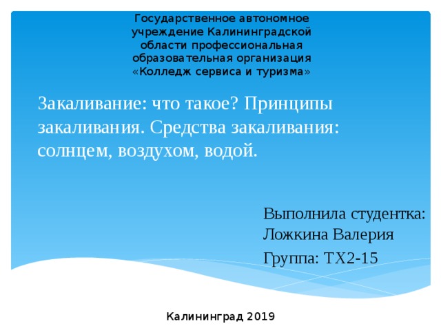 Государственное автономное учреждение Калининградской области профессиональная образовательная организация «Колледж сервиса и туризма» Закаливание: что такое? Принципы закаливания. Средства закаливания: солнцем, воздухом, водой. Выполнила студентка: Ложкина Валерия Группа: ТХ2-15 Калининград 2019 
