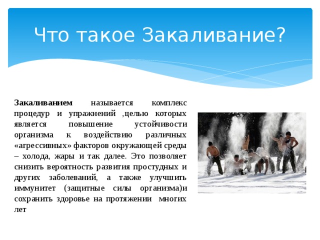 Что такое Закаливание? Закаливанием называется комплекс процедур и упражнений ,целью которых является повышение устойчивости организма к воздействию различных «агрессивных» факторов окружающей среды – холода, жары и так далее. Это позволяет снизить вероятность развития простудных и других заболеваний, а также улучшить иммунитет (защитные силы организма)и сохранить здоровье на протяжении многих лет 