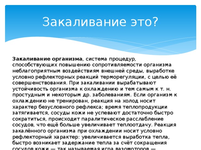 Закаливание это? Закаливание организма , система процедур, способствующих повышению сопротивляемости организма неблагоприятным воздействиям внешней среды, выработке условно рефлекторных реакций терморегуляции, с целью её совершенствования. При закаливании вырабатывают устойчивость организма к охлаждению и тем самым к т. н. простудным и некоторым др. заболеваниям. Если организм к охлаждению не тренирован, реакция на холод носит характер безусловного рефлекса; время теплопродукции затягивается, сосуды кожи не успевают достаточно быстро сократиться, происходит паралитическое расслабление сосудов, что ещё больше увеличивает теплоотдачу. Реакция закалённого организма при охлаждении носит условно рефлекторный характер: увеличивается выработка тепла, быстро возникает задержание тепла за счёт сокращения сосудов кожи — так называемая игра вазомоторов — кратковременное расширение сосудов и усиление притока крови; повышается обмен веществ. 