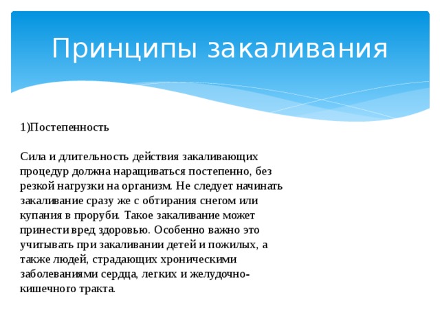 Принципы закаливания 1)Постепенность Сила и длительность действия закаливающих процедур должна наращиваться постепенно, без резкой нагрузки на организм. Не следует начинать закаливание сразу же с обтирания снегом или купания в проруби. Такое закаливание может принести вред здоровью. Особенно важно это учитывать при закаливании детей и пожилых, а также людей, страдающих хроническими заболеваниями сердца, легких и желудочно-кишечного тракта. 