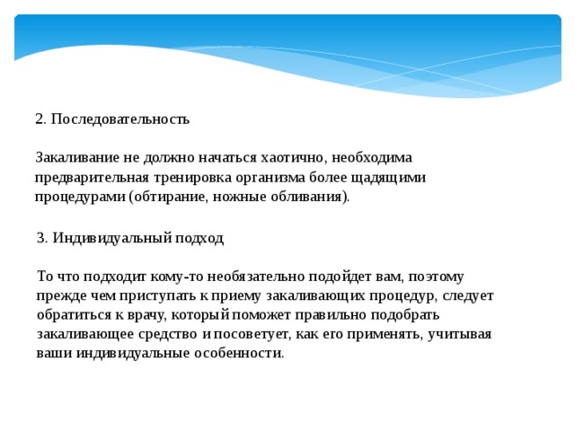2. Последовательность Закаливание не должно начаться хаотично, необходима предварительная тренировка организма более щадящими процедурами (обтирание, ножные обливания). 3. Индивидуальный подход То что подходит кому-то необязательно подойдет вам, поэтому прежде чем приступать к приему закаливающих процедур, следует обратиться к врачу, который поможет правильно подобрать закаливающее средство и посоветует, как его применять, учитывая ваши индивидуальные особенности. 