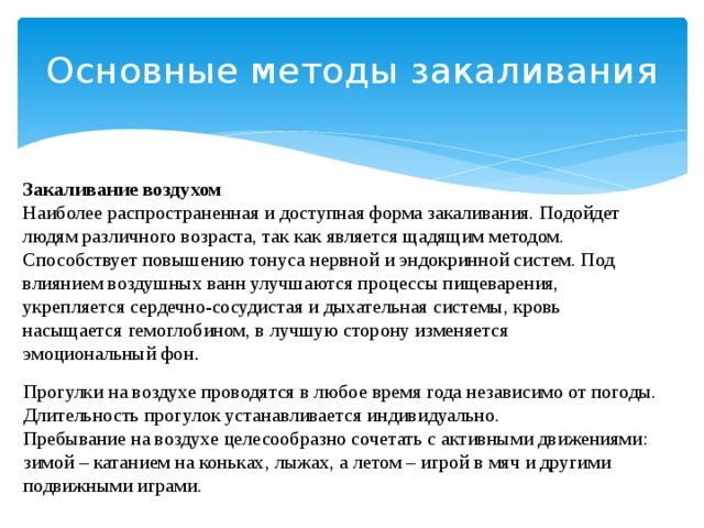 Основные методы закаливания   Закаливание воздухом Наиболее распространенная и доступная форма закаливания. Подойдет людям различного возраста, так как является щадящим методом. Способствует повышению тонуса нервной и эндокринной систем. Под влиянием воздушных ванн улучшаются процессы пищеварения, укрепляется сердечно-сосудистая и дыхательная системы, кровь насыщается гемоглобином, в лучшую сторону изменяется эмоциональный фон . Прогулки на воздухе проводятся в любое время года независимо от погоды. Длительность прогулок устанавливается индивидуально. Пребывание на воздухе целесообразно сочетать с активными движениями: зимой – катанием на коньках, лыжах, а летом – игрой в мяч и другими подвижными играми. 