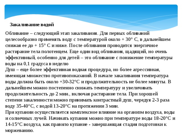 Закаливание водой Обливание – следующий этап закаливания. Для первых обливаний целесообразно применять воду с температурой около + 30° С, в дальнейшем снижая ее до + 15° С и ниже. После обливания проводится энергичное растирание тела полотенцем. Еще один вид обливания, щадящий, но очень эффективный, особенно для детей – это обливание с понижение температуры воды на 0,1 градуса в неделю Душ – еще более эффективная водная процедура, но более агрессивная, имеющая множество противопоказаний. В начале закаливания температура воды должна быть около +30-32°С и продолжительность не более минуты. В дальнейшем можно постепенно снижать температуру и увеличивать продолжительность до 2 мин., включая растирание тела. При хорошей степени закаленности можно принимать контрастный душ, чередуя 2-3 раза воду 35-40°С, с водой 13-20°С на протяжении 3 мин. При купании осуществляется комплексное влияние на организм воздуха, воды и солнечных лучей. Начинать купания можно при температуре воды 18-20°С и 14-15°С воздуха, как правило купание - завершающая стадия подготовки к моржеванию. 