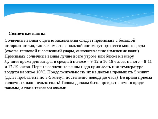 Солнечные ванны Солнечные ванны с целью закаливания следует принимать с большой осторожностью, так как вместе с пользой они могут принести много вреда (ожоги, тепловой и солнечный удары, онкологические изменения кожи). Принимать солнечные ванны лучше всего утром, или ближе к вечеру. Лучшее время для загара: в средней полосе – 9-12 и 16-18 часов; на юге – 8-11 и 17-19 часов. Первые солнечные ванны надо принимать при температуре воздуха не ниже 18°С. Продолжительность их не должна превышать 5 минут (далее прибавлять по 3-5 минут, постепенно доводя до часа). Во время приема солнечных ванн нельзя спать! Голова должна быть прикрыта чем-то вроде панамы, а глаза темными очками. 