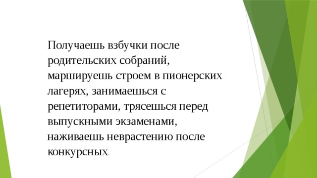 Получаешь взбучки после родительских собраний, маршируешь строем в пионерских лагерях, занимаешься с репетиторами, трясешься перед выпускными экзаменами, наживаешь неврастению после конкурсных . 