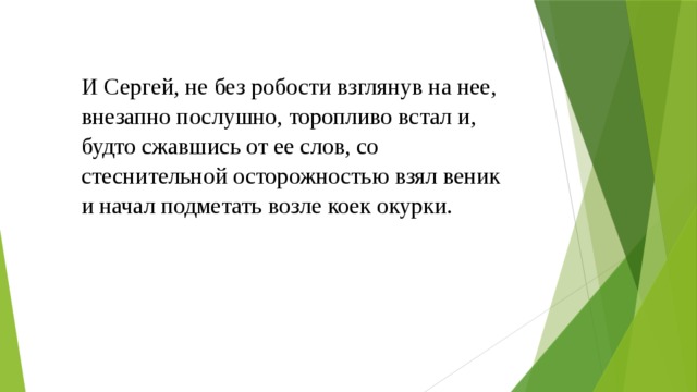 И Сергей, не без робости взглянув на нее, внезапно послушно, торопливо встал и, будто сжавшись от ее слов, со стеснительной осторожностью взял веник и начал подметать возле коек окурки.    