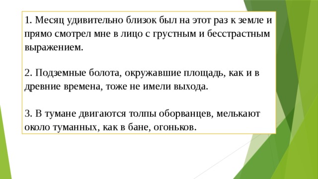 1. Месяц удивительно близок был на этот раз к земле и прямо смотрел мне в лицо с грустным и бесстрастным выражением.   2. Подземные болота, окружавшие площадь, как и в древние времена, тоже не имели выхода.   3. В тумане двигаются толпы оборванцев, мелькают около туманных, как в бане, огоньков. 
