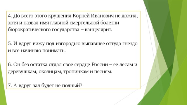 4. До всего этого крушения Корней Иванович не дожил, хотя и назвал имя главной смертельной болезни бюрократического государства – канцелярит.   5. И вдруг вижу под изгородью выпавшее оттуда гнездо и все начинаю понимать.   6. Он без остатка отдал свое сердце России – ее лесам и деревушкам, околицам, тропинкам и песням.   7. А вдруг зал будет не полный? 