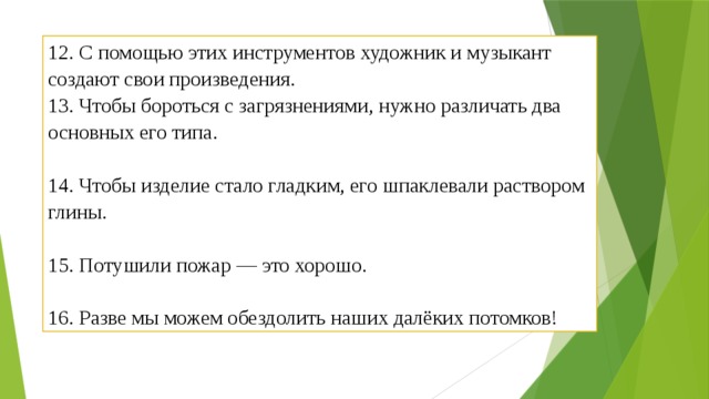 12. С помощью этих инструментов художник и музыкант создают свои произведения. 13. Чтобы бороться с загрязнениями, нужно различать два основных его типа.   14. Чтобы изделие стало гладким, его шпаклевали раствором глины.   15. Потушили пожар — это хорошо.   16. Разве мы можем обездолить наших далёких потомков! 