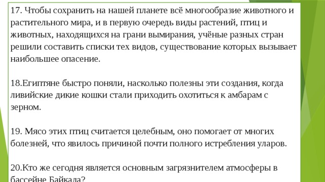 17. Чтобы сохранить на нашей планете всё многообразие животного и растительного мира, и в первую очередь виды растений, птиц и животных, находящихся на грани вымирания, учёные разных стран решили составить списки тех видов, существование которых вызывает наибольшее опасение.   18.Египтяне быстро поняли, насколько полезны эти создания, когда ливийские дикие кошки стали приходить охотиться к амбарам с зерном.   19. Мясо этих птиц считается целебным, оно помогает от многих болезней, что явилось причиной почти полного истребления уларов.   20.Кто же сегодня является основным загрязнителем атмосферы в бассейне Байкала? 