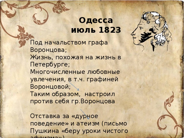 Одесса  июль 1823 Под начальством графа Воронцова; Жизнь, похожая на жизнь в Петербурге; Многочисленные любовные увлечения, в т.ч. графиней Воронцовой; Таким образом, настроил против себя гр.Воронцова Отставка за «дурное поведение» и атеизм (письмо Пушкина «беру уроки чистого афеизма») Ссылка в Михайловское 