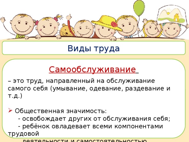  Виды труда Самообслуживание  – это труд, направленный на обслуживание самого себя (умывание, одевание, раздевание и т.д.) Общественная значимость:  - освобождает других от обслуживания себя;  - ребёнок овладевает всеми компонентами трудовой  деятельности и самостоятельностью. 
