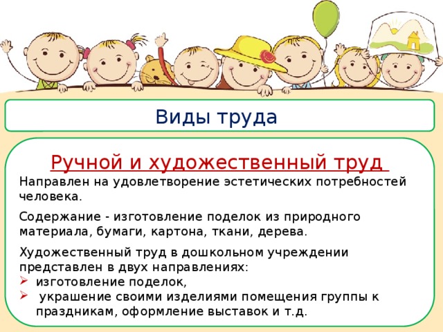 Виды труда Ручной и художественный труд Направлен на удовлетворение эстетических потребностей человека. Содержание - изготовление поделок из природного материала, бумаги, картона, ткани, дерева. Художественный труд в дошкольном учреждении представлен в двух направлениях: изготовление поделок,  украшение своими изделиями помещения группы к праздникам, оформление выставок и т.д. 