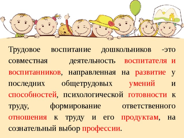 Трудовое воспитание дошкольников -это совместная деятельность воспитателя и воспитанников , направленная на развитие у последних общетрудовых умений и способностей , психологической готовности к труду, формирование ответственного отношения к труду и его продуктам , на сознательный выбор профессии .   