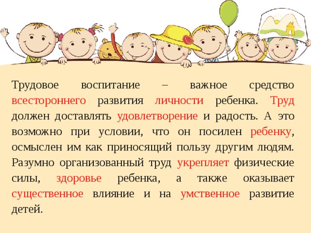 Трудовое воспитание – важное средство всестороннего развития личности ребенка. Труд должен доставлять удовлетворение и радость. А это возможно при условии, что он посилен ребенку , осмыслен им как приносящий пользу другим людям. Разумно организованный труд укрепляет физические силы, здоровье ребенка, а также оказывает существенное влияние и на умственное развитие детей. 