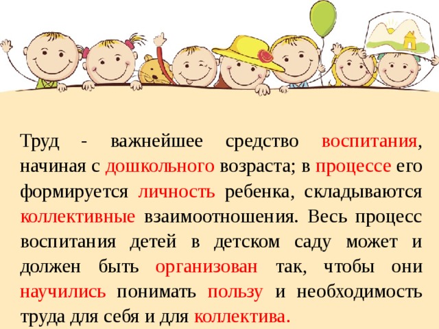   Труд - важнейшее средство воспитания , начиная с дошкольного возраста; в процессе его формируется личность ребенка, складываются коллективные взаимоотношения. Весь процесс воспитания детей в детском саду может и должен быть организован так, чтобы они научились понимать пользу и необходимость труда для себя и для коллектива. 