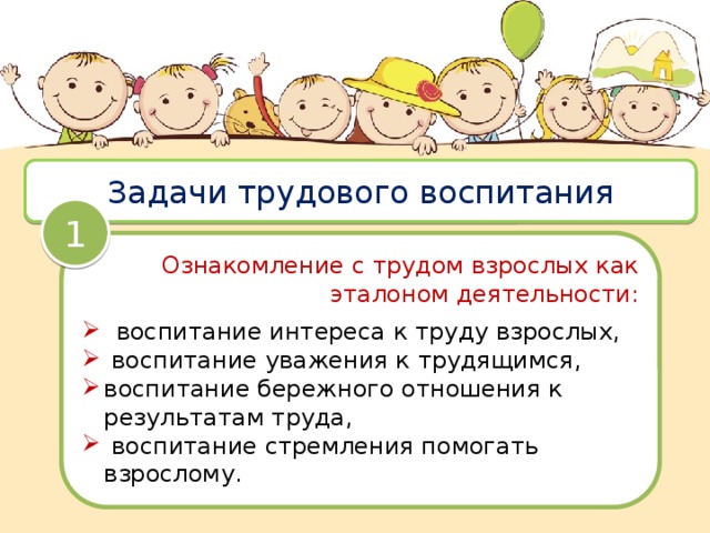 Задачи трудового воспитания 1 Ознакомление с трудом взрослых как эталоном деятельности:  воспитание интереса к труду взрослых,  воспитание уважения к трудящимся, воспитание бережного отношения к результатам труда,  воспитание стремления помогать взрослому. 