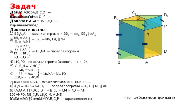 Задача 1 Дано: АВСDА 1 В 1 С 1 D 1 — параллелепипед C 1 D 1 BL = CM = A 1 N = D 1 P B 1 Доказать: ALMDNB 1 C 1 P — параллелепипед A 1 P Доказательство: N 1) ВВ 1 А 1 А — параллелограмм ⇒ ВВ 1 = АА 1 , ВВ 1 ∥ АА 1 ⇒ LB 1 = NA, LB 1  ∥ NA M L C D ⇒ LB 1 NA — параллелограмм A 4) MC 1 PD – параллелограмм (аналогично п. 3) B 5) ∠LB 1 N = ∠MC 1 P 8) A 1 N = D 1 P ⇒ NA 1 D 1 P — параллелограмм ⇒ A 1 D 1 ∥ NP ∥ AD 9) (ABB 1 A 1 ) ∥ (DCC 1 D 1 ) ⇒ B 1 C 1 = LM = AD = NP 10) ANPD, NB 1 C 1 P, LB 1 C 1 M, ALMD — параллелограммы Что требовалось доказать ALMDNB 1 C 1 P — параллелепипед 