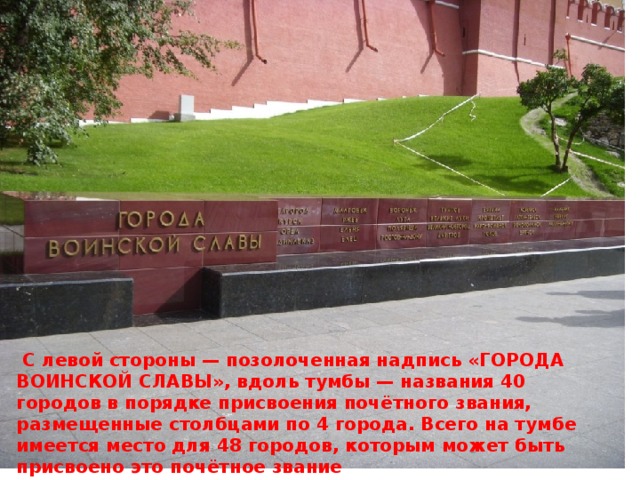 ». С левой стороны  — позолоченная надпись «ГОРОДА ВОИНСКОЙ СЛАВЫ», вдоль тумбы — названия 40 городов в порядке присвоения почётного звания, размещенные столбцами по 4 города. Всего на тумбе имеется место для 48 городов, которым может быть присвоено это почётное звание  С левой стороны — позолоченная надпись «ГОРОДА ВОИНСКОЙ СЛАВЫ», вдоль тумбы — названия 40 городов в порядке присвоения почётного звания, размещенные столбцами по 4 города. Всего на тумбе имеется место для 48 городов, которым может быть присвоено это почётное звание 