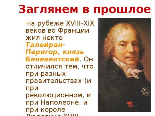 Заглянем в прошлое  На рубеже XVIII-XIX веков во Франции жил некто Талейран-Перигор, князь Беневентский . Он отличился тем, что при разных правительствах (и при революционном, и при Наполеоне, и при короле Людовике XVII) оставался неизменно министром иностранных дел. 