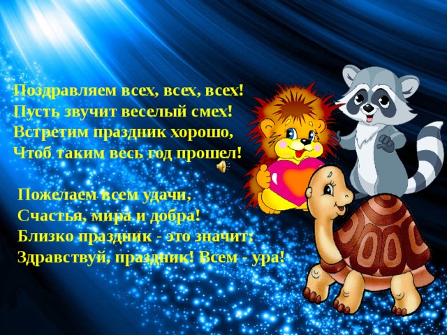 Поздравляем всех, всех, всех! Пусть звучит веселый смех! Встретим праздник хорошо, Чтоб таким весь год прошел!   Пожелаем всем удачи,  Счастья, мира и добра!  Близко праздник - это значит:  Здравствуй, праздник! Всем - ура! 