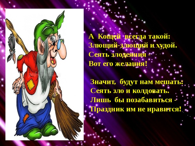 А Кощей всегда такой: Злющий-злющий и худой. Сеять злодеяния - Вот его желания!   Значит, будут нам мешать:  Сеять зло и колдовать.  Лишь бы позабавиться -  Праздник им не нравится! 