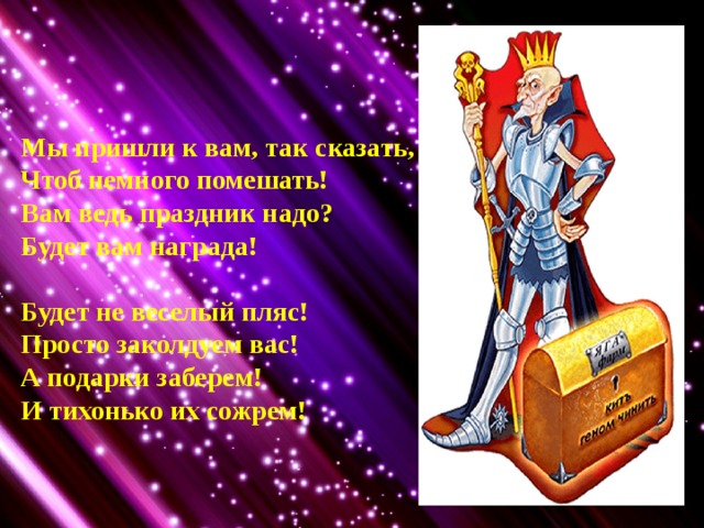 Мы пришли к вам, так сказать, Чтоб немного помешать! Вам ведь праздник надо? Будет вам награда!  Будет не веселый пляс! Просто заколдуем вас! А подарки заберем! И тихонько их сожрем! 