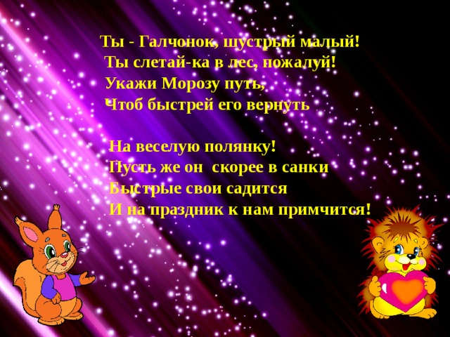  Ты - Галчонок, шустрый малый!  Ты слетай-ка в лес, пожалуй!  Укажи Морозу путь,  Чтоб быстрей его вернуть   На веселую полянку!  Пусть же он скорее в санки  Быстрые свои садится  И на праздник к нам примчится! 