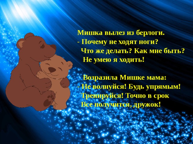 Мишка вылез из берлоги.  - Почему не ходят ноги?  Что же делать? Как мне быть?  Не умею я ходить!    Возразила Мишке мама:  - Не волнуйся! Будь упрямым!  Тренируйся! Точно в срок  Все получится, дружок! 