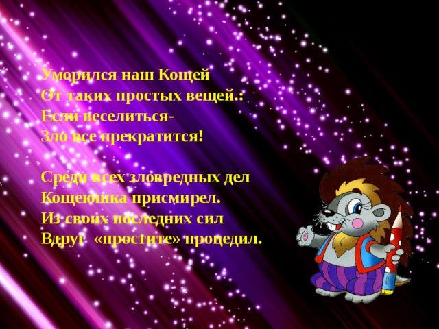 Уморился наш Кощей От таких простых вещей.: Если веселиться- Зло все прекратится!  Среди всех зловредных дел Кощеюшка присмирел. Из своих последних сил Вдруг «простите» процедил. 