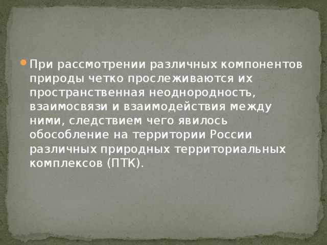При рассмотрении различных компонентов природы четко прослеживаются их пространственная неоднородность, взаимосвязи и взаимодействия между ними, следствием чего явилось обособление на территории России различных природных территориальных комплексов (ПТК). 