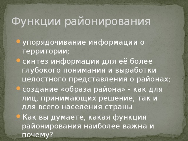 Функции районирования упорядочивание информации о территории; синтез информации для её более глубокого понимания и выработки целостного представления о районах; создание «образа района» - как для лиц, принимающих решение, так и для всего населения страны Как вы думаете, какая функция районирования наиболее важна и почему? 