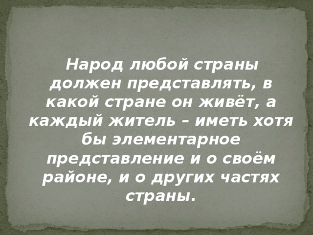  Народ любой страны должен представлять, в какой стране он живёт, а каждый житель – иметь хотя бы элементарное представление и о своём районе, и о других частях страны. 