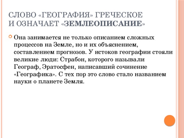 слово «география» греческое и означает « землеописание » Она занимается не только описанием сложных процессов на Земле, но и их объяснением, составлением прогнозов. У истоков географии стояли великие люди: Страбон, которого называли Географ, Эратосфен, написавший сочинение «Географика». С тех пор это слово стало названием науки о планете Земля.  