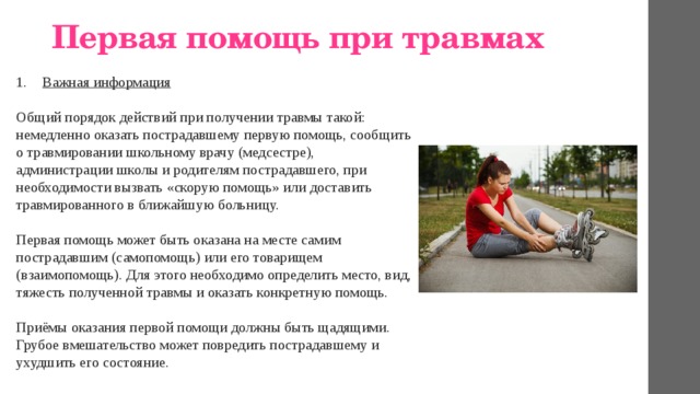 Первая помощь при травмах   Важная информация  Общий порядок действий при получении травмы такой: немедленно оказать пострадавшему первую помощь, сообщить о травмировании школьному врачу (медсестре), администрации школы и родителям пострадавшего, при необходимости вызвать «скорую помощь» или доставить травмированного в ближайшую больницу.   Первая помощь может быть оказана на месте самим пострадавшим (самопомощь) или его товарищем (взаимопомощь). Для этого необходимо определить место, вид, тяжесть полученной травмы и оказать конкретную помощь.   Приёмы оказания первой помощи должны быть щадящими. Грубое вмешательство может повредить пострадавшему и ухудшить его состояние. 