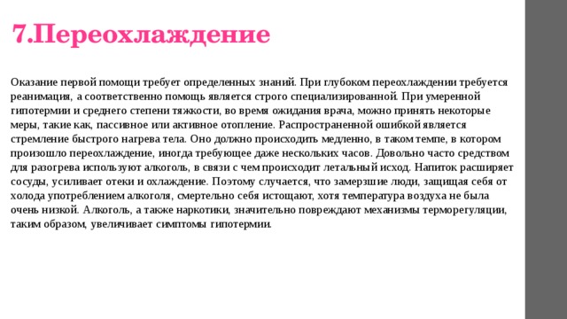  7.Переохлаждение Оказание первой помощи требует определенных знаний. При глубоком переохлаждении требуется реанимация, а соответственно помощь является строго специализированной. При умеренной гипотермии и среднего степени тяжкости, во время ожидания врача, можно принять некоторые меры, такие как, пассивное или активное отопление. Распространенной ошибкой является стремление быстрого нагрева тела. Оно должно происходить медленно, в таком темпе, в котором произошло переохлаждение, иногда требующее даже нескольких часов. Довольно часто средством для разогрева используют алкоголь, в связи с чем происходит летальный исход. Напиток расширяет сосуды, усиливает отеки и охлаждение. Поэтому случается, что замерзшие люди, защищая себя от холода употреблением алкоголя, смертельно себя истощают, хотя температура воздуха не была очень низкой. Алкоголь, а также наркотики, значительно повреждают механизмы терморегуляции, таким образом, увеличивает симптомы гипотермии. 