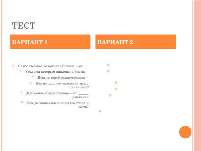 Тест ВАРИАНТ 1 ВАРИАНТ 2 Самое высокое положение Солнца – это …. Угол под которым наклонена Земля – День зимнего солнцестояния – Как по другому называют нашу Галактику? Движение вокруг Солнца – это ______ движение Как уменьшается количество тепла и света? Летнее солнцестояние – Путь по которому Земля проходит вокруг Солнца- Скорость Земли – Високосный год – Точки пересечения оси вращения с земной поверхностью- День весеннего равноденствия -   