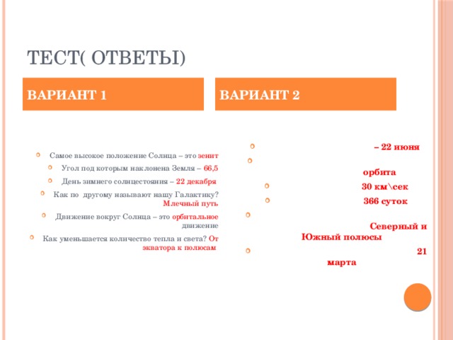 Тест( ответы) ВАРИАНТ 1 ВАРИАНТ 2 Самое высокое положение Солнца – это зенит Угол под которым наклонена Земля – 66,5 День зимнего солнцестояния – 22 декабря Как по другому называют нашу Галактику? Млечный путь Движение вокруг Солнца – это орбитальное движение Как уменьшается количество тепла и света? От экватора к полюсам Летнее солнцестояние – 22 июня Путь по которому Земля проходит вокруг Солнца- орбита Скорость Земли – 30 км\сек Високосный год – 366 суток Точки пересечения оси вращения с земной поверхностью- Северный и Южный полюсы День весеннего равноденствия – 21 марта   