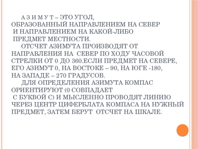  А З И М У Т – это угол,  образованный направлением на север  и направлением на какой-либо  предмет местности.   Отсчет азимута производят от  направления на север по ходу часовой  стрелки от 0 до 360.Если предмет на севере,  его азимут 0, на востоке – 90, на юге -180,  на западе – 270 градусов.   Для определения азимута компас ориентируют (0 совпадает  с буквой С) и мысленно проводят линию через центр циферблата компаса на нужный предмет, затем берут отсчет на шкале.     