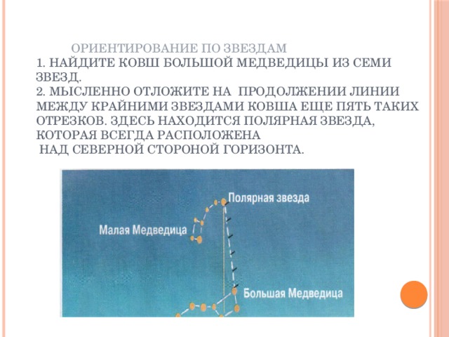     Ориентирование по звездам  1. Найдите ковш Большой Медведицы из семи звезд.  2. Мысленно отложите на продолжении линии между крайними звездами ковша еще пять таких отрезков. Здесь находится Полярная звезда, которая всегда расположена  над северной стороной горизонта. 