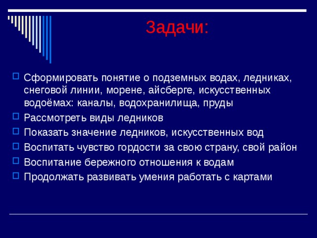 Задачи:  Сформировать понятие о подземных водах, ледниках, снеговой линии, морене, айсберге, искусственных водоёмах: каналы, водохранилища, пруды Рассмотреть виды ледников Показать значение ледников, искусственных вод Воспитать чувство гордости за свою страну, свой район Воспитание бережного отношения к водам Продолжать развивать умения работать с картами 
