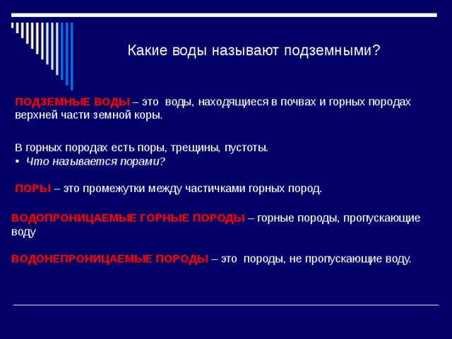 Какие воды называют подземными? ПОДЗЕМНЫЕ ВОДЫ – это воды, находящиеся в почвах и горных породах верхней части земной коры. В горных породах есть поры, трещины, пустоты. Что называется порами? ПОРЫ – это промежутки между частичками горных пород. ВОДОПРОНИЦАЕМЫЕ ГОРНЫЕ ПОРОДЫ – горные породы, пропускающие воду ВОДОНЕПРОНИЦАЕМЫЕ ПОРОДЫ – это породы, не пропускающие воду. 