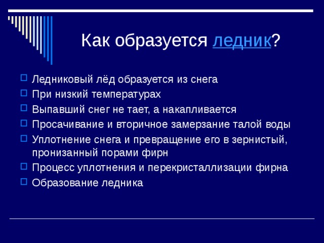 Как образуется ледник ? Ледниковый лёд образуется из снега При низкий температурах Выпавший снег не тает, а накапливается Просачивание и вторичное замерзание талой воды Уплотнение снега и превращение его в зернистый, пронизанный порами фирн Процесс уплотнения и перекристаллизации фирна Образование ледника 