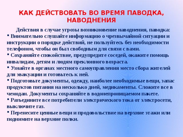 КАК ДЕЙСТВОВАТЬ ВО ВРЕМЯ ПАВОДКА, НАВОДНЕНИЯ    Действия в случае угрозы возникновение наводнения, паводка:  Внимательно слушайте информацию о чрезвычайной ситуации и инструкции о порядке действий, не пользуйтесь без необходимости телефоном, чтобы он был свободным для связи с вами.  Сохраняйте спокойствие, предупредите соседей, окажите помощь инвалидам, детям и людям преклонного возраста.  Узнайте в органах местного самоуправления место сбора жителей для эвакуации и готовьтесь к ней.  Подготовьте документы, одежду, наиболее необходимые вещи, запас продуктов питания на несколько дней, медикаменты. Сложите все в чемодан. Документы сохраняйте в водонепроницаемом пакете.  Разъедините все потребители электрического тока от электросети, выключите газ.  Перенесите ценные вещи и продовольствие на верхние этажи или поднимите на верхние полки. 