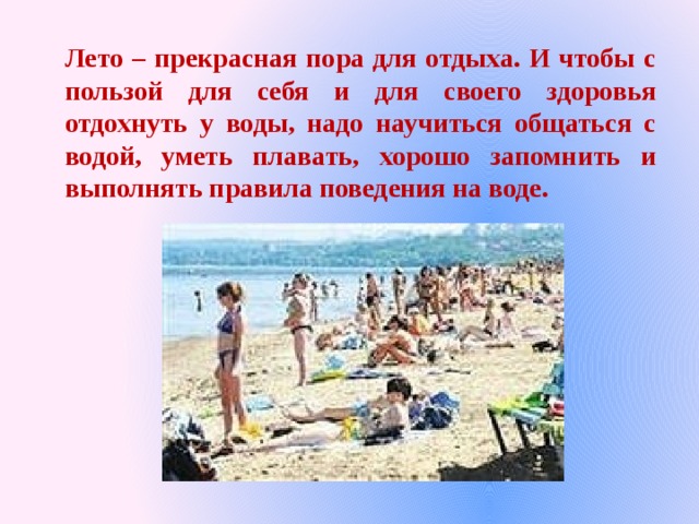 Лето – прекрасная пора для отдыха. И чтобы с пользой для себя и для своего здоровья отдохнуть у воды, надо научиться общаться с водой, уметь плавать, хорошо запомнить и выполнять правила поведения на воде. 