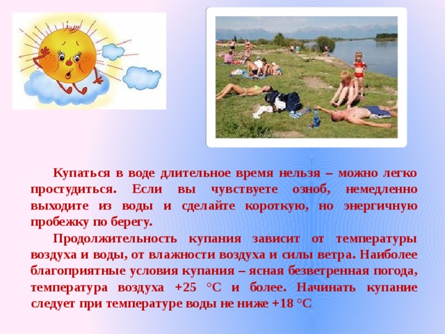  Купаться в воде длительное время нельзя – можно легко простудиться. Если вы чувствуете озноб, немедленно выходите из воды и сделайте короткую, но энергичную пробежку по берегу.  Продолжительность купания зависит от температуры воздуха и воды, от влажности воздуха и силы ветра. Наиболее благоприятные условия купания – ясная безветренная погода, температура воздуха +25 °С и более. Начинать купание следует при температуре воды не ниже +18 °С 