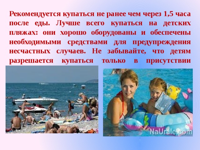 Рекомендуется купаться не ранее чем через 1,5 часа после еды. Лучше всего купаться на детских пляжах: они хорошо оборудованы и обеспечены необходимыми средствами для предупреждения несчастных случаев. Не забывайте, что детям разрешается купаться только в присутствии взрослых. 