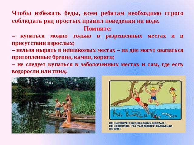 Чтобы избежать беды, всем ребятам необходимо строго соблюдать ряд простых правил поведения на воде. Помните : – купаться можно только в разрешенных местах и в присутствии взрослых; – нельзя нырять в незнакомых местах – на дне могут оказаться притопленные бревна, камни, коряги; – не следует купаться в заболоченных местах и там, где есть водоросли или тина; 